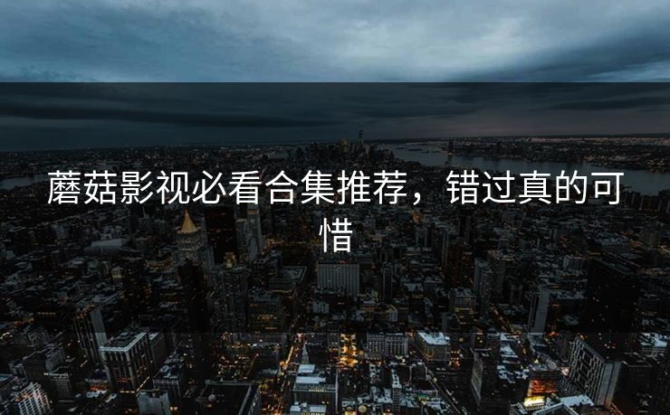 蘑菇影视必看合集推荐，错过真的可惜