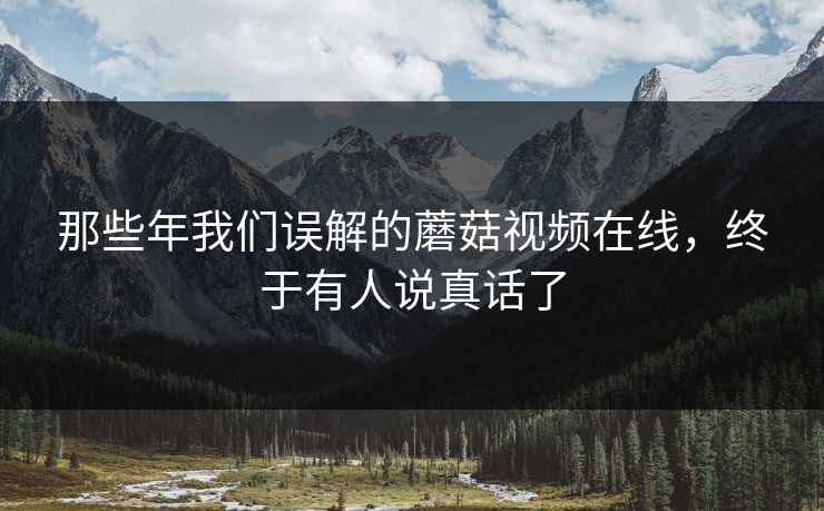 那些年我们误解的蘑菇视频在线，终于有人说真话了