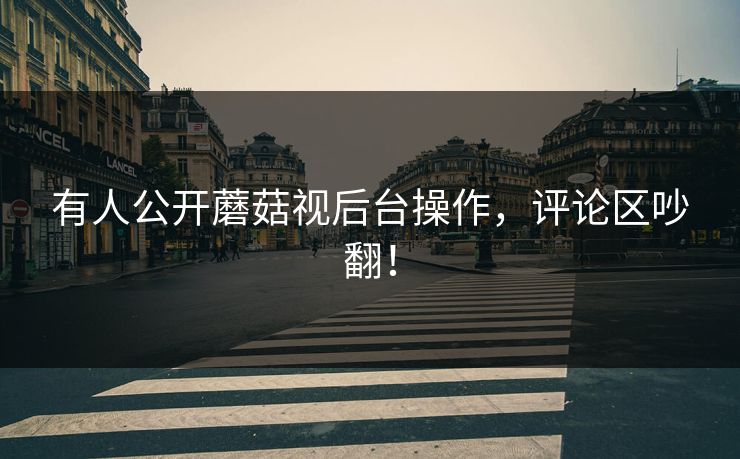 有人公开蘑菇视后台操作，评论区吵翻！