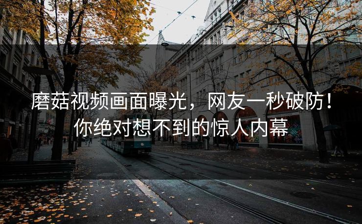磨菇视频画面曝光，网友一秒破防！你绝对想不到的惊人内幕