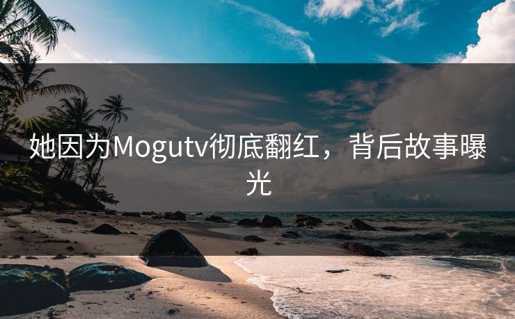 她因为Mogutv彻底翻红，背后故事曝光
