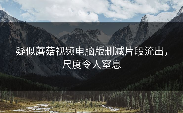 疑似蘑菇视频电脑版删减片段流出，尺度令人窒息