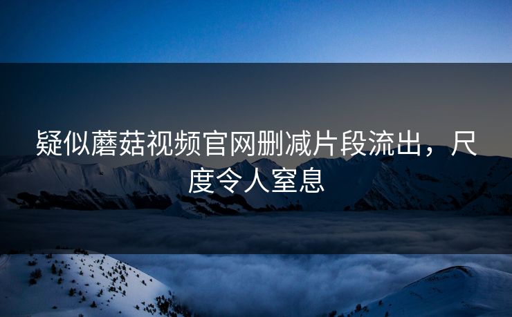 疑似蘑菇视频官网删减片段流出，尺度令人窒息