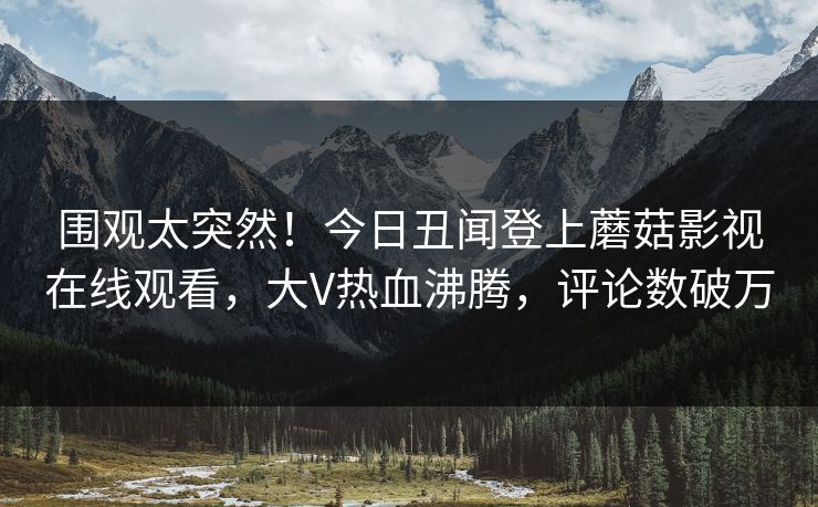 围观太突然！今日丑闻登上蘑菇影视在线观看，大V热血沸腾，评论数破万