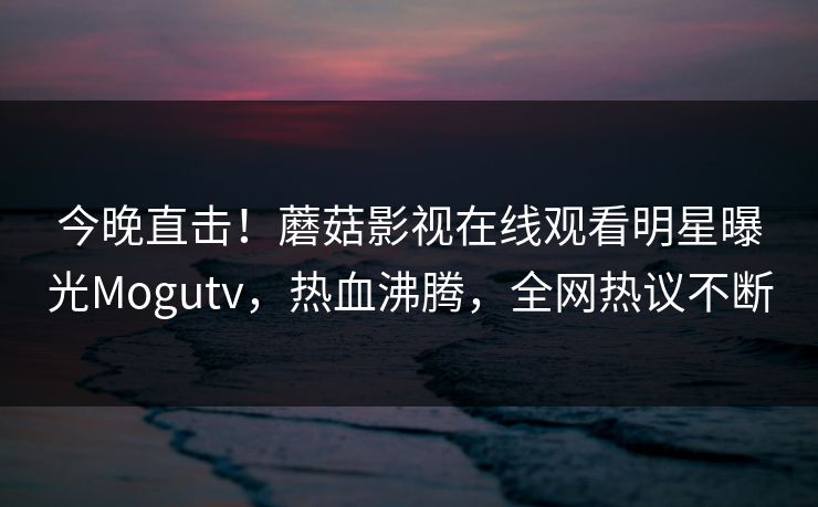今晚直击！蘑菇影视在线观看明星曝光Mogutv，热血沸腾，全网热议不断