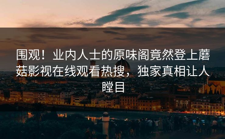 围观！业内人士的原味阁竟然登上蘑菇影视在线观看热搜，独家真相让人瞠目