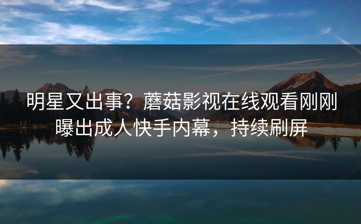 明星又出事？蘑菇影视在线观看刚刚曝出成人快手内幕，持续刷屏