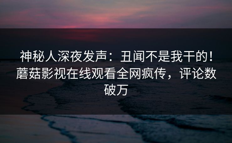 神秘人深夜发声：丑闻不是我干的！蘑菇影视在线观看全网疯传，评论数破万