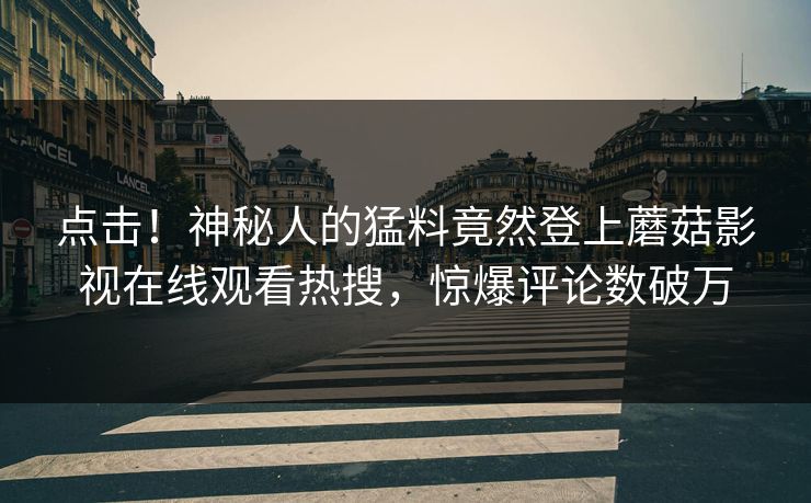 点击！神秘人的猛料竟然登上蘑菇影视在线观看热搜，惊爆评论数破万