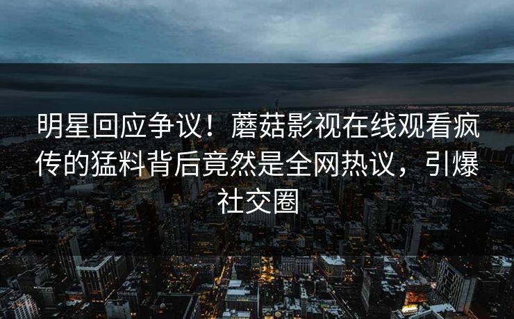 明星回应争议！蘑菇影视在线观看疯传的猛料背后竟然是全网热议，引爆社交圈