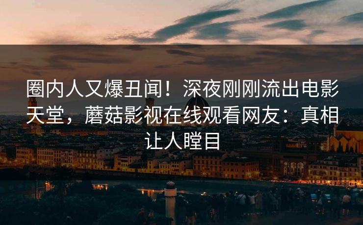 圈内人又爆丑闻！深夜刚刚流出电影天堂，蘑菇影视在线观看网友：真相让人瞠目
