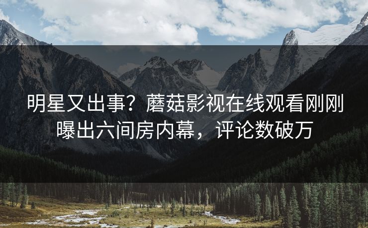 明星又出事？蘑菇影视在线观看刚刚曝出六间房内幕，评论数破万