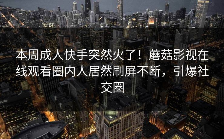 本周成人快手突然火了！蘑菇影视在线观看圈内人居然刷屏不断，引爆社交圈