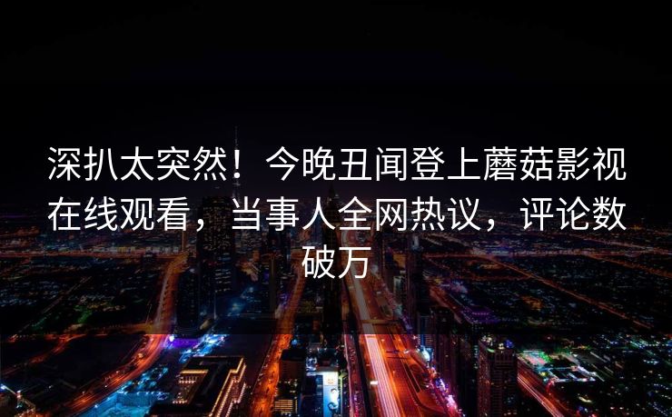 深扒太突然！今晚丑闻登上蘑菇影视在线观看，当事人全网热议，评论数破万
