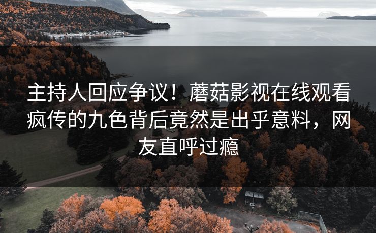 主持人回应争议！蘑菇影视在线观看疯传的九色背后竟然是出乎意料，网友直呼过瘾