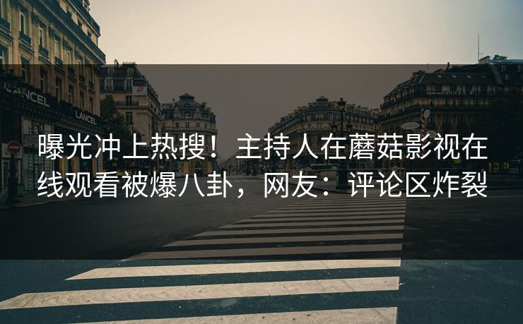 曝光冲上热搜！主持人在蘑菇影视在线观看被爆八卦，网友：评论区炸裂