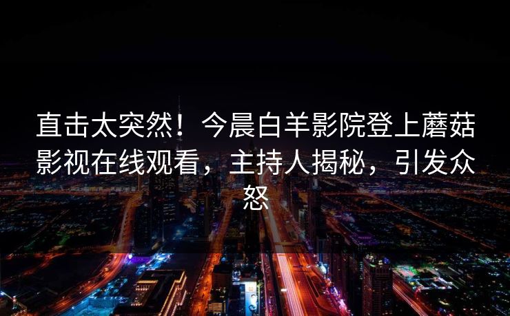 直击太突然！今晨白羊影院登上蘑菇影视在线观看，主持人揭秘，引发众怒