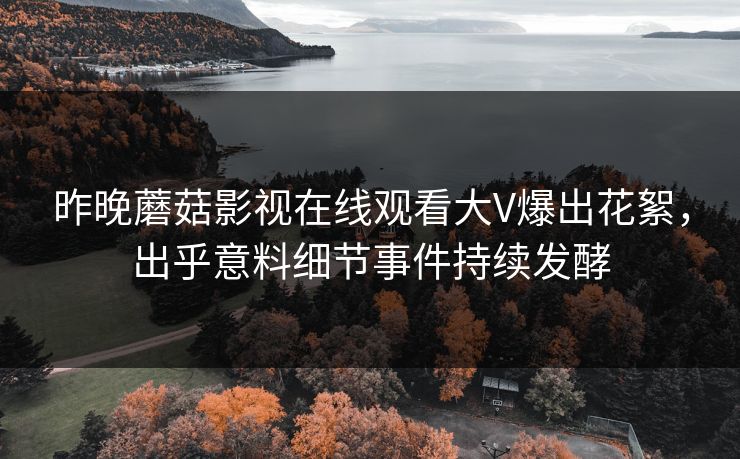 昨晚蘑菇影视在线观看大V爆出花絮，出乎意料细节事件持续发酵
