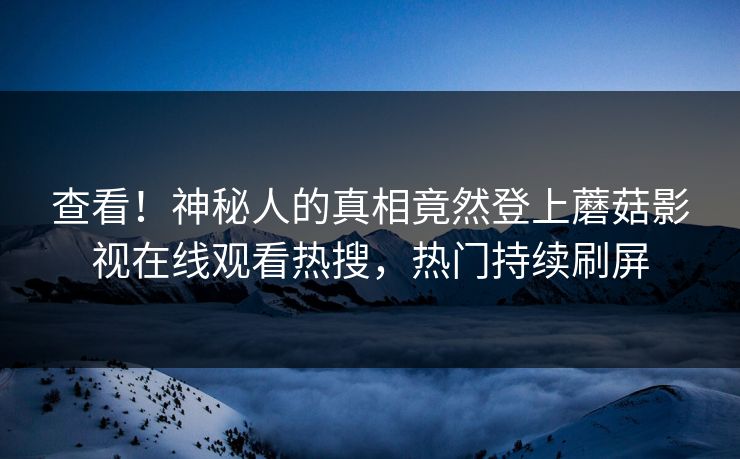 查看！神秘人的真相竟然登上蘑菇影视在线观看热搜，热门持续刷屏