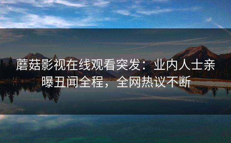 蘑菇影视在线观看突发：业内人士亲曝丑闻全程，全网热议不断