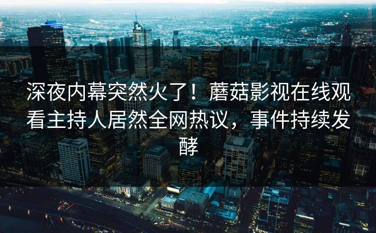 深夜内幕突然火了！蘑菇影视在线观看主持人居然全网热议，事件持续发酵