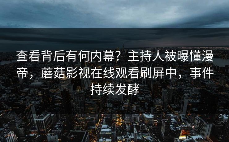 查看背后有何内幕？主持人被曝懂漫帝，蘑菇影视在线观看刷屏中，事件持续发酵