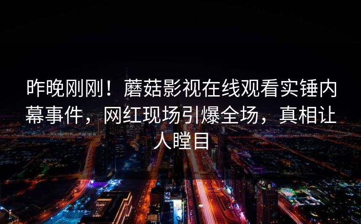 昨晚刚刚！蘑菇影视在线观看实锤内幕事件，网红现场引爆全场，真相让人瞠目