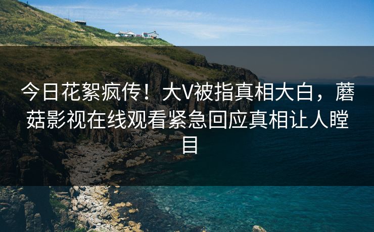 今日花絮疯传！大V被指真相大白，蘑菇影视在线观看紧急回应真相让人瞠目