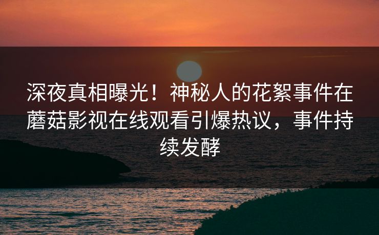 深夜真相曝光！神秘人的花絮事件在蘑菇影视在线观看引爆热议，事件持续发酵