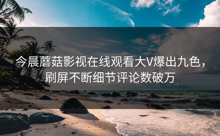 今晨蘑菇影视在线观看大V爆出九色，刷屏不断细节评论数破万