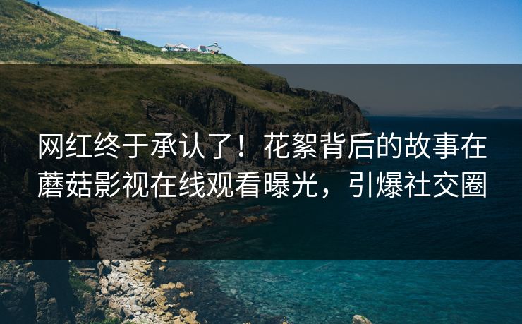 网红终于承认了！花絮背后的故事在蘑菇影视在线观看曝光，引爆社交圈