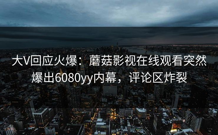 大V回应火爆：蘑菇影视在线观看突然爆出6080yy内幕，评论区炸裂