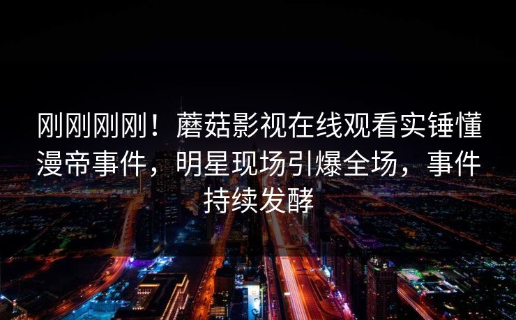 刚刚刚刚！蘑菇影视在线观看实锤懂漫帝事件，明星现场引爆全场，事件持续发酵