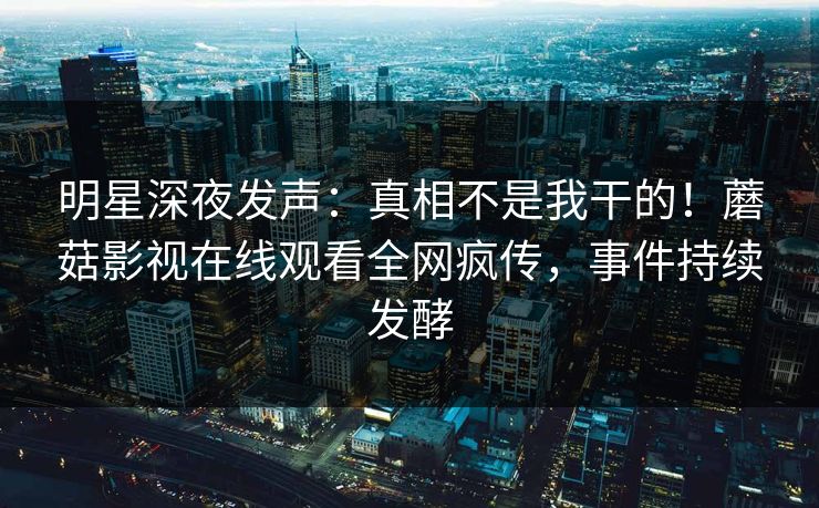 明星深夜发声：真相不是我干的！蘑菇影视在线观看全网疯传，事件持续发酵