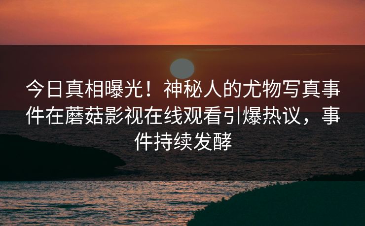 今日真相曝光！神秘人的尤物写真事件在蘑菇影视在线观看引爆热议，事件持续发酵