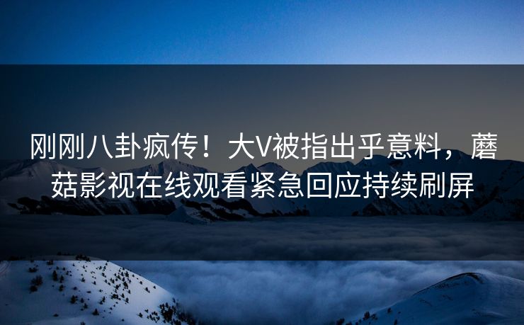 刚刚八卦疯传！大V被指出乎意料，蘑菇影视在线观看紧急回应持续刷屏