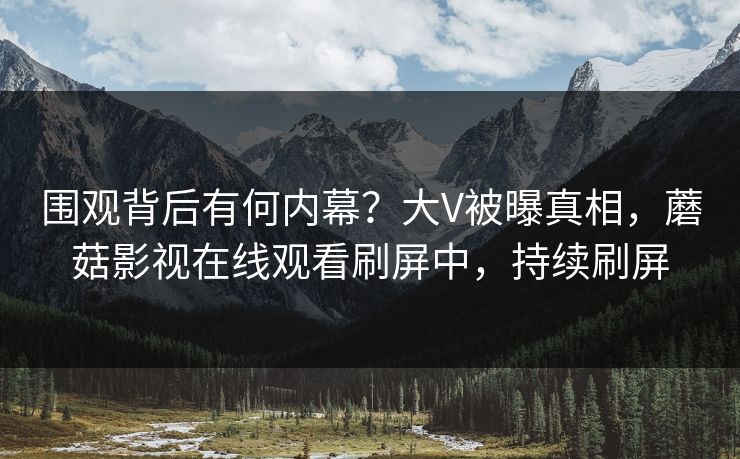 围观背后有何内幕？大V被曝真相，蘑菇影视在线观看刷屏中，持续刷屏