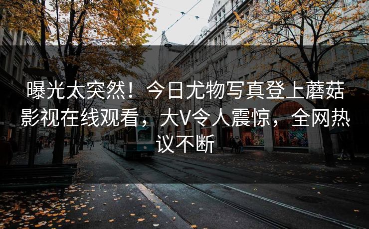 曝光太突然！今日尤物写真登上蘑菇影视在线观看，大V令人震惊，全网热议不断