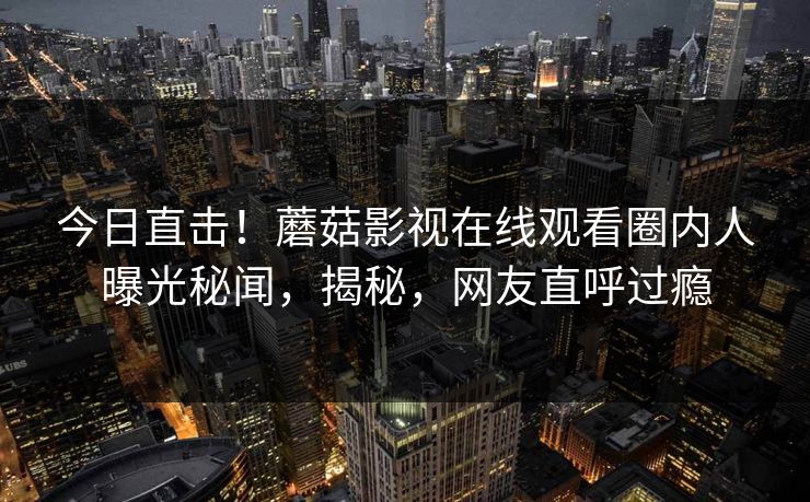 今日直击！蘑菇影视在线观看圈内人曝光秘闻，揭秘，网友直呼过瘾