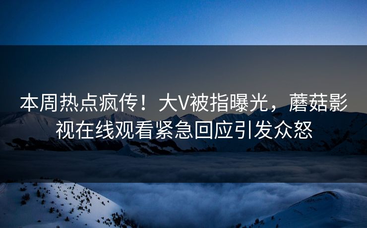 本周热点疯传！大V被指曝光，蘑菇影视在线观看紧急回应引发众怒