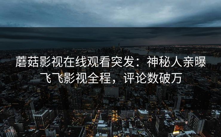 蘑菇影视在线观看突发：神秘人亲曝飞飞影视全程，评论数破万