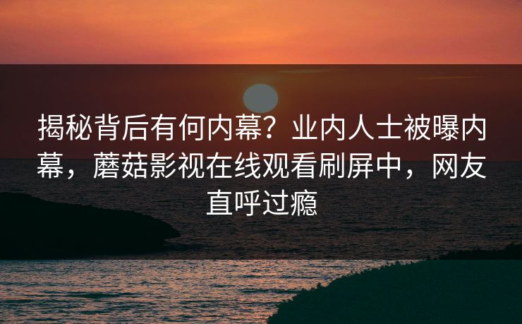 揭秘背后有何内幕？业内人士被曝内幕，蘑菇影视在线观看刷屏中，网友直呼过瘾