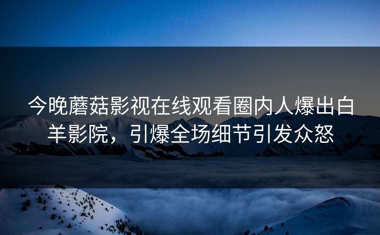 今晚蘑菇影视在线观看圈内人爆出白羊影院，引爆全场细节引发众怒