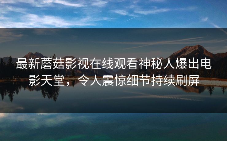 最新蘑菇影视在线观看神秘人爆出电影天堂，令人震惊细节持续刷屏