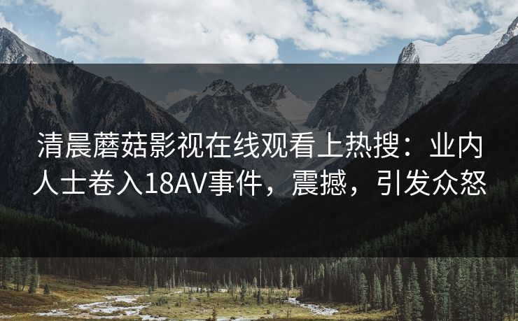 清晨蘑菇影视在线观看上热搜：业内人士卷入18AV事件，震撼，引发众怒