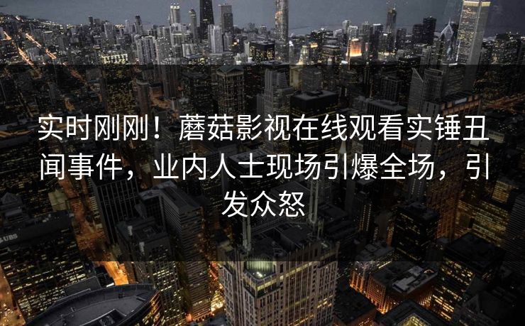 实时刚刚！蘑菇影视在线观看实锤丑闻事件，业内人士现场引爆全场，引发众怒