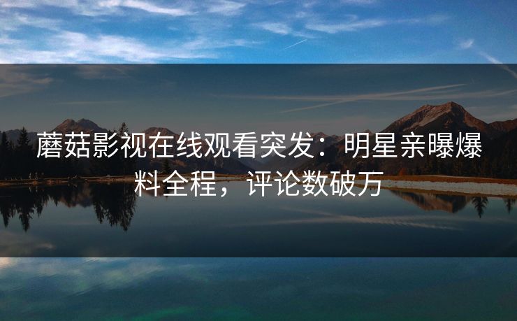 蘑菇影视在线观看突发：明星亲曝爆料全程，评论数破万