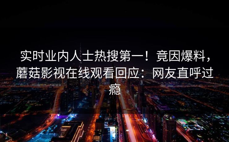 实时业内人士热搜第一！竟因爆料，蘑菇影视在线观看回应：网友直呼过瘾