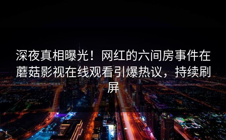 深夜真相曝光！网红的六间房事件在蘑菇影视在线观看引爆热议，持续刷屏