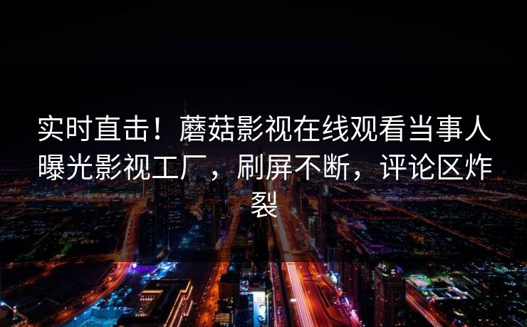 实时直击！蘑菇影视在线观看当事人曝光影视工厂，刷屏不断，评论区炸裂